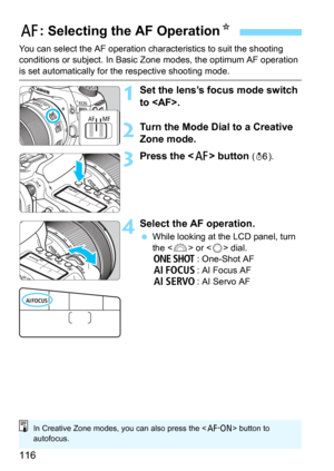 Page 116116
You can select the AF operation characteristics to suit the shooting 
conditions or subject. In Basic Zone modes, the optimum AF operation 
is set automatically for the respective shooting mode.
1Set the lens’s focus mode switch 
to .
2Turn the Mode Dial to a Creative 
Zone mode.
3Press the  button (9).
4Select the AF operation.
While looking at the LCD panel, turn 
the  or  dial.
X: One-Shot AF
9: AI Focus AFZ: AI Servo AF
f: Selecting the AF Operation N
In Creative Zone modes, you can also press...