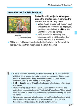 Page 117117
f: Selecting the AF OperationN
Suited for still subjects. When you 
press the shutter button halfway, the 
camera will focus only once.

When focus is achieved, the AF point 
that achieved focus will be displayed, 
and the focus indicator <
o> in the 
viewfinder will also light up.
With evaluative metering, the 
exposure setting will be set at the 
same time focus is achieved.
While you hold down the shutter bu tton halfway, the focus will be 
locked. You can then recompose the shot if desired....