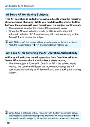 Page 118f: Selecting the AF OperationN
118
This AF operation is suited for moving subjects when the focusing 
distance keeps changing. While you hold down the shutter button 
halfway, the camera will keep focusing on the subject continuously.
The exposure is set at the moment the picture is taken.
When the AF area selection mode (p.120) is set to 45-point 
automatic selection AF, focus tracking will continue as long as the 
Area AF frame covers the subject.
AI Focus AF switches the AF operation from One-Shot...