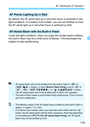 Page 119119
f: Selecting the AF OperationN
By default, the AF points light up in red when focus is achieved in low-
light conditions. In Creative Zone modes, you can set whether to have 
the AF points light up in red when focus is achieved (p.424).
Under low-light conditions, when you press the shutter button halfway, 
the built-in flash may fire a brief burst of flashes. This illuminates the 
subject to help autofocusing.
AF Points Lighting Up in Red
AF-Assist Beam with the Built-in Flash
 AF-assist beam will...