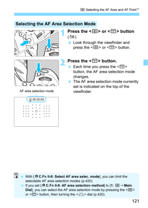 Page 121121
S Selecting the AF Area and AF PointN
1Press the  or  button 
(9).
Look through the viewfinder and 
press the <
S> or  button.
2Press the  button.
Each time you press the  
button, the AF area selection mode 
changes.
The AF area selection mode currently 
set is indicated on the top of the 
viewfinder.
Selecting the AF Area Selection Mode
AF area selection mode
 With [8 C.Fn II-8: Select AF area selec. mode], you can limit the 
selectable AF area selection modes (p.420).
 If you set [ 8C.Fn...