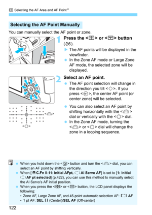 Page 122S Selecting the AF Area and AF PointN
122
You can manually select the AF point or zone.
1Press the  or  button 
(9).
The AF points will be displayed in the 
viewfinder.
In the Zone AF mode or Large Zone 
AF mode, the selected zone will be 
displayed.
2Select an AF point.
The AF point selection will change in 
the direction you tilt <
9>. If you 
press , the center AF point (or 
center zone) will be selected.
You can also select an AF point by 
shifting horizontally with the  
dial or vertically with...