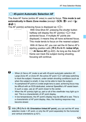 Page 125125
AF Area Selection Modes
The Area AF frame (entire AF area) is used to focus. This mode is set 
automatically in Basic Zone modes
 (except  and ).
The AF point(s) achieving  focus is displayed as .
 With One-Shot AF, pressing the shutter button 
halfway will display  the AF point(s) <
S> that 
achieved focus. If mul tiple AF points are 
displayed, it means they  all have achieved focus. 
This mode tends to focus on the nearest subject.
 With AI Servo AF, you can set the AI Servo AF’s 
starting...