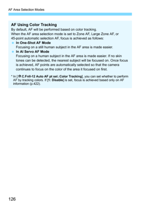 Page 126AF Area Selection Modes
126
AF Using Color TrackingBy default, AF will be performed based on color tracking.
When the AF area selection mode is set to Zone AF, Large Zone AF, or 
45-point automatic selection AF, focus is achieved as follows:
In One-Shot AF Mode
Focusing on a still human subjec t in the AF area is made easier.
 In AI Servo AF Mode
Focusing on a human subject in the AF area is made easier. If no skin 
tones can be detected, the nearest subject will be focused on. Once focus 
is achieved,...