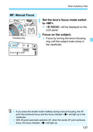 Page 137137
When Autofocus Fails
1Set the lens’s focus mode switch 
to .
 will be displayed on the 
LCD panel.
2Focus on the subject.
Focus by turning the lens’s focusing 
ring until the subject looks sharp in 
the viewfinder.
MF: Manual Focus
Focusing ring
 If you press the shutter button halfway during manual focusing, the AF 
point that achieved focus and the focus indicator < o> will light up in the 
viewfinder.
 With 45-point automatic selection AF, when the center AF point achieves 
focus, the focus...