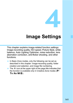 Page 141141
4
Image Settings
This chapter explains image-related function settings: 
Image-recording quality, ISO speed, Picture Style, white 
balance, Auto Lighting Optimizer, noise reduction, lens 
aberration correction, anti-flicker shooting, and other 
functions.
In Basic Zone modes, only the following can be set as 
described in this chapter: I mage-recording quality, folder 
creation and selection, and image file numbering.
The O icon at the upper right of t he page title indicates that 
the function is...
