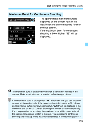 Page 145145
3 Setting the Image-Recording Quality
The approximate maximum burst is 
displayed on the bottom right in the 
viewfinder and on the shooting function 
settings screen.
If the maximum burst for continuous 
shooting is 99 or higher, “99” will be 
displayed.
Maximum Burst for Continuous Shooting
The maximum burst is displayed even when a card is not inserted in the 
camera. Make sure that a card is inserted before taking a picture.
If the maximum burst is displayed as “ 99”, it indicates that you can...