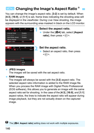 Page 146146
You can change the image’s aspect ratio. [3:2] is set by default. When 
[4:3], [16:9], or [1:1] is set, frame lines indicating the shooting area will 
be displayed in the viewfinder. During Live View shooting, the image 
appears with the surrounding area masked in black on the LCD monitor.
1Select the aspect ratio.
Under the [z4] tab, select [Aspect 
ratio], then press .
2Set the aspect ratio.
Select an aspect ratio, then press 
<
0>.
JPEG imagesThe images will be saved with the set aspect ratio....