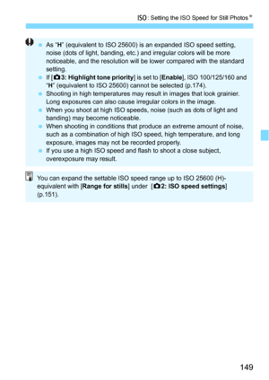 Page 149149
i: Setting the ISO Speed for Still PhotosN
As “ H” (equivalent to ISO 25600) is an expanded ISO speed setting, 
noise (dots of light, banding, etc.) and irregular colors will be more 
noticeable, and the resolution will be lower compared with the standard 
setting.
 If [z 3: Highlight tone priority ] is set to [Enable], ISO 100/125/160 and 
“ H ” (equivalent to ISO 25600) cannot be selected (p.174).
 Shooting in high temperatures may result in images that look grainier. 
Long exposures can also...
