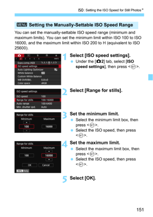 Page 151151
i: Setting the ISO Speed for Still PhotosN
You can set the manually-settable ISO speed range (minimum and 
maximum limits). You can set the minimum limit within ISO 100 to ISO 
16000, and the maximum limit within  ISO 200 to H (equivalent to ISO 
25600).
1Select [ISO speed settings].
Under the [z2] tab, select [ISO 
speed settings
], then press .
2Select [Range for stills].
3Set the minimum limit.
Select the minimum limit box, then 
press <
0>.Select the ISO speed, then press 
<
0>.
4Set the maxi...