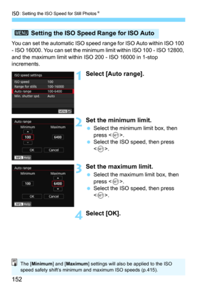 Page 152i: Setting the ISO Speed for Still PhotosN
152
You can set the automatic ISO speed range for ISO Auto within ISO 100 
- ISO 16000. You can set the minimum limit within ISO 100 - ISO 12800, 
and the maximum limit within ISO 200 - ISO 16000 in 1-stop 
increments.
1Select [Auto range].
2Set the minimum limit.
Select the minimum limit box, then 
press <
0>.
Select the ISO speed, then press 
.
3Set the maximum limit.
Select the maximum limit box, then 
press .
Select the ISO speed, then press 
<
0>....