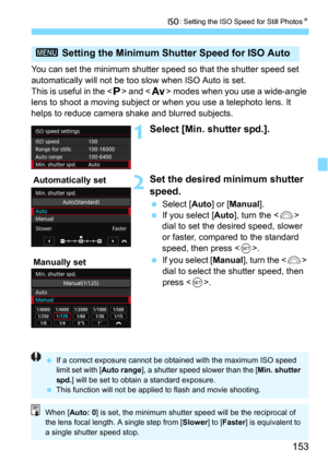 Page 153153
i: Setting the ISO Speed for Still PhotosN
You can set the minimum shutter speed so that the shutter speed set 
automatically will not be too slow when ISO Auto is set.
This is useful in the <
d> and  modes when you use a wide-angle 
lens to shoot a moving subject or when you use a telephoto lens. It 
helps to reduce camera shake and blurred subjects.
1Select [Min. shutter spd.].
2Set the desired minimum shutter 
speed.
Select [Auto] or [Manual].
If you select [Auto], turn the  
dial to set the...