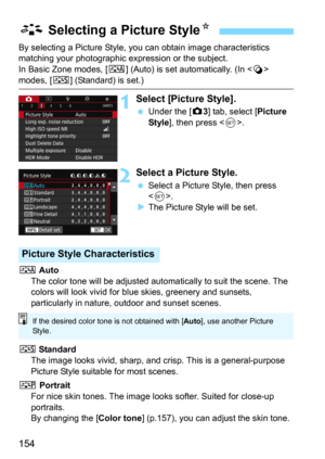 Page 154154
By selecting a Picture Style, you can obtain image characteristics 
matching your photographic ex pression or the subject.
In Basic Zone modes, [
D] (Auto) is set automatically. (In  
modes, [P] (Standard) is set.)
1Select [Picture Style].
Under the [z3] tab, select [Picture 
Style], then press .
2Select a Picture Style.
Select a Picture Style, then press 
.
The Picture Style will be set.
D Auto
The color tone will be adjusted automatically to suit the scene. The 
colors will look vivid for bl ue...