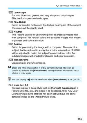 Page 155155
A Selecting a Picture StyleN
R Landscape
For vivid blues and greens, and very sharp and crisp images. 
Effective for impressive landscapes.
u Fine Detail
Suited for detailed outline and fine te xture description of the subject. 
The colors will be slightly vivid.
S NeutralThis Picture Style is for users who prefer to process images with 
their computer. For natural co lors and subdued images with modest 
brightness and color saturation.
U FaithfulSuited for processing the image wi th a computer. The...