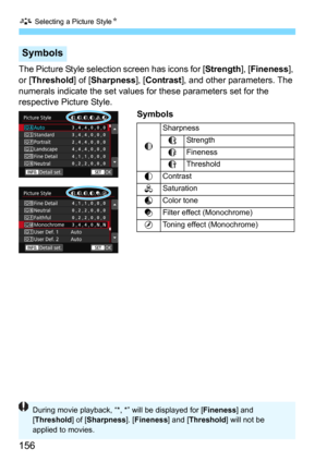 Page 156A Selecting a Picture StyleN
156
The Picture Style selection screen has icons for [Strength], [Fineness], 
or [
Threshold] of [Sharpness], [Contrast], and other parameters. The 
numerals indicate the set values  for these parameters set for the 
respective Picture Style. 
Symbols
Symbols
g Sharpness
JStrength
K
Fineness
L Threshold
h Contrast
i
Saturation
j Color tone
k
Filter effect (Monochrome)
l
Toning effect (Monochrome)
During movie playback, “*, *” will be displayed for [ Fineness] and 
[...