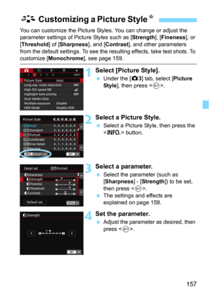 Page 157157
You can customize the Picture Styles. You can change or adjust the 
parameter settings of Picture Styles such as [Strength], [Fineness], or 
[
Threshold] of [Sharpness], and [Contrast], and other parameters 
from the default settings. To see the resu lting effects, take test shots. To 
customize [Monochrome], see page 159.
1Select [Picture Style].
Under the [z3] tab, select [Picture 
Style
], then press .
2Select a Picture Style.
Select a Picture Style, then press the 
 button.
3Select a...