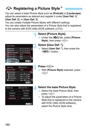 Page 160160
You can select a base Picture Style such as [Portrait] or [Landscape], 
adjust its parameters as des ired and register it under [User Def. 1], 
[
User Def. 2], or [User Def. 3].
You can create multiple Picture St yles with different settings.
You can also adjust the parameters of a Picture Style that is registered 
to the camera with EOS Utility (EOS software, p.512).
1Select [Picture Style].
Under the [z3] tab, select [Picture 
Style
], then press .
2Select [User Def. *].
Select [User Def. *],...