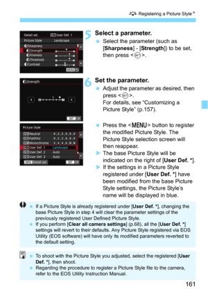 Page 161161
A Registering a Picture StyleN
5Select a parameter.
Select the parameter (such as 
[Sharpness] - [Strength]) to be set, 
then press <
0>.
6Set the parameter.
Adjust the parameter as desired, then 
press <
0>.
For details, see “Customizing a 
Picture Style” (p.157).
Press the  button to register 
the modified Picture Style. The 
Picture Style selection screen will 
then reappear.
The base Picture  Style will be 
indicated on the right of [
User Def. *].If the settings in a Picture Style...