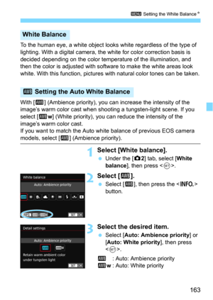 Page 163163
3 Setting the White Balance N
To the human eye, a white object looks white regardless of the type of 
lighting. With a digital camera, the  white for color correction basis is 
decided depending on the color temperature of the illumination, and 
then the color is adjusted with software to make the white areas look 
white. With this function, pictures  with natural color tones can be taken.
With [ Q] (Ambience priority), you can  increase the intensity of the 
image’s warm color cast when shooting a...