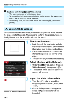 Page 1643 Setting the White BalanceN
164
Custom white balance enables you to manually set the white balance 
for a specific light source. Make sure to perform this procedure under 
the light source at the actual location of the shoot.
1Shoot a white object.
Look through the viewfinder and aim 
the entire dotted line box (shown in the 
illustration) over a plain, white object.
Focus manually and shoot with the 
standard exposure set for the white 
object.
You can use any white balance setting.
2Select [Custom...