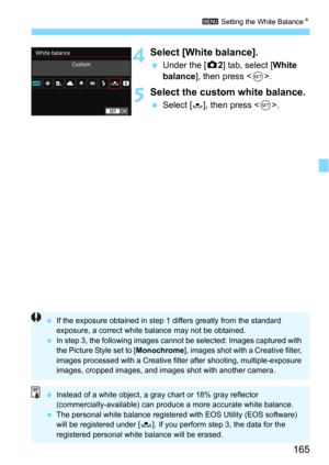 Page 165165
3 Setting the White BalanceN
4Select [White balance].
Under the [z2] tab, select [White 
balance], then press .
5Select the custom white balance.
Select [O], then press .
 If the exposure obtained in step 1 differs greatly from the standard 
exposure, a correct white balance may not be obtained.
 In step 3, the following images cannot be selected: Images captured with 
the Picture Style set to [ Monochrome], images shot with a Creative filter, 
images processed with a Creative filter after...