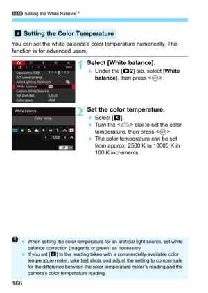 Page 1663 Setting the White BalanceN
166
You can set the white balance’s color temperature numerically. This 
function is for advanced users.
1Select [White balance].
Under the [z2] tab, select [White 
balance], then press .
2Set the color temperature.
Select [P].
Turn the  dial to set the color 
temperature, then press <
0>.The color temperature can be set 
from approx. 2500 K to 10000 K in 
100 K increments.
P  Setting the Color Temperature
 When setting the color temperature for an artificial light...