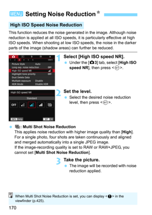 Page 170170
This function reduces the noise generated in the image. Although noise 
reduction is applied at all ISO speeds, it is particularly effective at high 
ISO speeds. When shooting at low ISO speeds, the noise in the darker 
parts of the image (shadow areas) can further be reduced.
1Select [High ISO speed NR].
Under the [z3] tab, select [High ISO 
speed NR], then press .
2Set the level.
Select the desired noise reduction 
level, then press .
 M: Multi Shot Noise Reduction
This applies noise reduction...