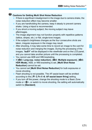 Page 171171
3 Setting Noise ReductionN
Cautions for Setting Multi Shot Noise Reduction
 If there is significant misalignment in  the image due to camera shake, the 
noise reduction effect may become smaller.
 If you are handholding the camera, keep it steady to prevent camera 
shake. Using a tripod is recommended.
 If you shoot a moving subject,  the moving subject may leave 
afterimages.
 The image alignment may not function properly with repetitive patterns 
(lattice, stripes, etc.) or flat, single-tone...