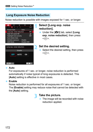 Page 1723 Setting Noise ReductionN
172
Noise reduction is possible with images exposed for 1 sec. or longer.
1Select [Long exp. noise 
reduction].
Under the [z3] tab, select [Long 
exp. noise reduction
], then press 
<
0>.
2Set the desired setting.
Select the desired setting, then press 
.
Auto
For exposures of 1 sec. or longer , noise reduction is performed 
automatically if noise typical of  long exposures is detected. This 
[
Auto] setting is effective in most cases.
Enable
Noise reduction is performed...