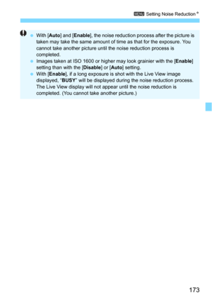 Page 173173
3 Setting Noise ReductionN
With [ Auto] and [ Enable ], the noise reduction process after the picture is 
taken may take the same amount of time as that for the exposure. You 
cannot take another picture until the noise reduction process is 
completed.
 Images taken at ISO 1600 or higher may look grainier with the [ Enable] 
setting than with the [ Disable] or [Auto ] setting.
 With [Enable ], if a long exposure is s hot with the Live View image 
displayed, “ BUSY” will be displayed during the...