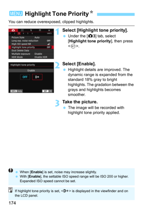 Page 174174
You can reduce overexposed, clipped highlights.
1Select [Highlight tone priority].
Under the [z3] tab, select 
[Highlight tone priority], then press 
<
0>.
2Select [Enable].
Highlight details are improved. The 
dynamic range is expanded from the 
standard 18% gray to bright 
highlights. The gradation between the 
grays and highlights becomes 
smoother.
3Take the picture.
The image will be recorded with 
highlight tone priority applied.
3  Highlight Tone Priority N
When [ Enable ] is set, noise...