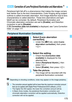 Page 175175
Peripheral light fall-off is a phenomenon that makes the image corners 
look darker due to the lens characteristics. Color fringing along subject 
outlines is called chromatic aberrati on. And image distortion due to lens 
characteristics is called distortion. These lens aberrations and light 
falloff can be corrected. By  default, Peripheral illumination and 
Chromatic aberration correction are set to [
Enable], and Distortion 
correction is set to [Disable].
If [F Correction data not available] is...