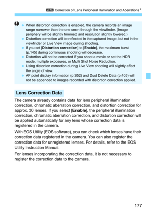 Page 177177
3 Correction of Lens Peripheral Illumination and AberrationsN
The camera already contains data for lens peripheral illumination 
correction, chromatic aberration correction, and distortion correction for 
approx. 30 lenses. If you select [
Enable], the peripheral illumination 
correction, chromatic aberration correc tion, and distortion correction will 
be applied automatically for any  lens whose correction data is 
registered in the camera.
With EOS Utility (EOS software), y ou can check which...