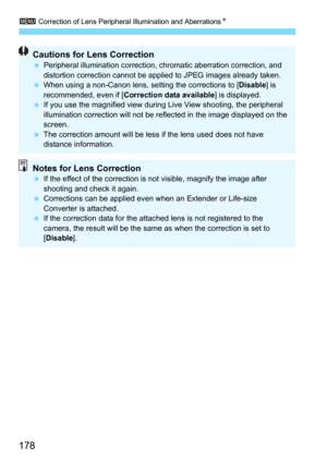 Page 1783 Correction of Lens Peripheral Illumination and AberrationsN
178
Cautions for Lens CorrectionPeripheral illumination correction, chromatic aberration correction, and 
distortion correction cannot be appli ed to JPEG images already taken.
 When using a non-Canon lens, setting the corrections to [ Disable] is 
recommended, even if [ Correction data available ] is displayed.
 If you use the magnified view during  Live View shooting, the peripheral 
illumination correction will not be re flected in the...