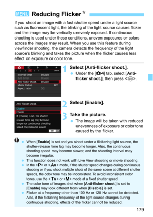 Page 179179
If you shoot an image with a fast shutter speed under a light source 
such as fluorescent light, the blinking of the light source causes flicker 
and the image may be vertically unevenly exposed. If continuous 
shooting is used under these conditions, uneven exposures or colors 
across the images may result. W hen you use this feature during 
viewfinder shooting, the camera detects the frequency of the light 
source’s blinking and takes the pictur e when the flicker causes less 
effect on exposure or...