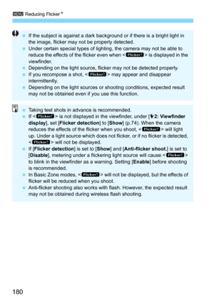 Page 1803 Reducing FlickerN
180
If the subject is against a dark background or if there is a bright light in 
the image, flicker may not be properly detected.
 Under certain special types of lighting, the camera may not be able to 
reduce the effects of the flicker even when < G> is displayed in the 
viewfinder.
 Depending on the light source, flicker may not be detected properly.
 If you recompose a shot, < G> may appear and disappear 
intermittently.
 Depending on the light sources or shooting conditions,...