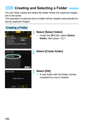 Page 182182
You can freely create and select the folder where the captured images 
are to be saved.
This operation is optional since a folder will be created automatically for 
saving captured images.
1Select [Select folder].
Under the [51] tab, select [Select 
folder
], then press .
2Select [Create folder].
3Select [OK].
A new folder with the folder number 
increased by one is created.
3  Creating and Selecting a Folder
Creating a Folder 