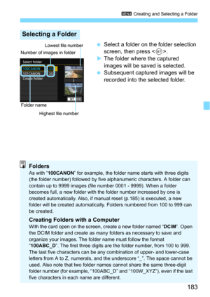Page 183183
3 Creating and Selecting a Folder
Select a folder on the folder selection 
screen, then press <
0>.
The folder where the captured 
images will be saved is selected.
Subsequent captured images will be 
recorded into the selected folder.
Selecting a Folder
Number of images in folderFolder name Lowest file number
Highest file number
FoldersAs with “ 100CANON” for example, the folder name starts with three digits 
(the folder number) followed by five alphanumeric characters. A folder can 
contain up...
