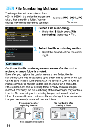 Page 184184
The image files will be numbered from 
0001 to 9999 in the order the images are 
taken, then saved in a folder. You can 
change how the file number is assigned.
1Select [File numbering].
Under the [51] tab, select [File 
numbering], then press .
2Select the file numbering method.
Select the desired setting, then press 
<
0>.
Continues the file numbering sequence even after the card is 
replaced or a new folder is created.
Even after you replace the card or  create a new folder, the file 
numbering...