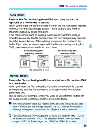 Page 185185
3 File Numbering Methods
Restarts the file numbering from 0001 each time the card is 
replaced or a new folder is created.
When you replace the card or create a folder, the file numbering restarts 
from 0001 for the new images saved. This is useful if you want to 
organize images by cards or folders.
If the replacement card or existing folder already contains images 
recorded previously, the file numberi ng of the new images may continue 
from the file numbering of the exis ting images on the card or...