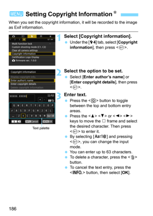 Page 186186
When you set the copyright information, it will be recorded to the image as Exif information.
1Select [Copyright information].
Under the [54] tab, select [Copyright 
information
], then press .
2Select the option to be set.
Select [Enter author’s name] or 
[Enter copyright details], then press 
<
0>.
3Enter text.
Press the  button to toggle 
between the top and bottom entry 
areas.
Press the   or   
keys to move the n frame and select 
the desired character. Then press 
<
0> to enter it.By...