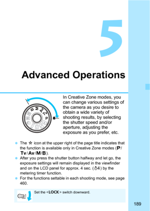 Page 189189
5
Advanced Operations
In Creative Zone modes, you 
can change various settings of 
the camera as you desire to 
obtain a wide variety of 
shooting results, by selecting 
the shutter speed and/or 
aperture, adjusting the 
exposure as you prefer, etc.
The O icon at the upper right of the page title indicates that 
the function is available only in Creative Zone modes (
d/s/f/a/F).
After you press the shutter button halfway and let go, the 
exposure settings will remain di splayed in the viewfinder...