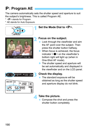 Page 190190
The camera automatically sets the shutter speed and aperture to suit 
the subject’s brightness. This is called Program AE.
* stands for Program.* AE stands for Auto Exposure.
1Set the Mode Dial to < d>.
2Focus on the subject.
Look through the viewfinder and aim 
the AF point over the subject. Then 
press the shutter button halfway.
When focus is achieved, the focus 
indicator <
o> on the viewfinder’s 
bottom right will light up (when in 
One-Shot AF mode).
The shutter speed and aperture will 
be...