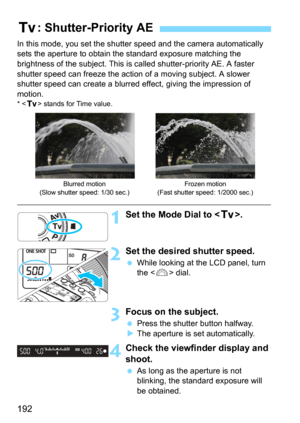 Page 192192
In this mode, you set the shutter speed and the camera automatically 
sets the aperture to obtain the standard exposure matching the 
brightness of the subject. This is called shutter-priority AE. A faster 
shutter speed can freeze the action of a moving subject. A slower 
shutter speed can create a blurred  effect, giving the impression of 
motion.
* < s > stands for Time value.
1Set the Mode Dial to < s>.
2Set the desired shutter speed.
While looking at the LCD panel, turn 
the  dial.
3Focus on...