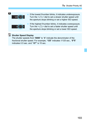 Page 193193
s: Shutter-Priority AE
If the lowest f/number blinks, it indicates underexposure.
Turn the < 6> dial to set a slower shutter speed until 
the aperture stops blinking or set a higher ISO speed.
 If the highest f/number blinks, it indicates overexposure.
Turn the < 6> dial to set a faster shutter speed until 
the aperture stops blinking or set a lower ISO speed.
Shutter Speed Display
The shutter speeds from “ 8000” to “4” indicate the denominator of the 
fractional shutter speed. For example, “ 125”...