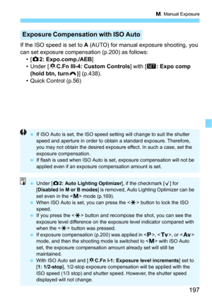 Page 197197
a: Manual Exposure
If the ISO speed is set to A (AUTO) for manual exposure shooting, you 
can set exposure compensation (p.200) as follows: •[
z2: Expo.comp./AEB]
• Under [8C.Fn III-4: Custom Controls] with [s: Expo comp 
(hold btn, turn
S)] (p.438).
• Quick Control (p.56)
Exposure Compensa tion with ISO Auto
If ISO Auto is set, the ISO speed setting will change to suit the shutter 
speed and aperture in order to obtain a standard exposure. Therefore, 
you may not obtain the desired exposure effect....