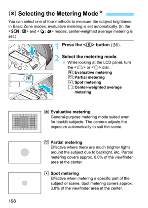 Page 198198
You can select one of four methods to measure the subject brightness. 
In Basic Zone modes, evaluative metering is set automatically. (In the 
<
8: x> and  modes, center-weighted average metering is 
set.)
1Press the  button (9).
2Select the metering mode.
While looking at the LCD panel, turn 
the  or  dial.
q: Evaluative metering
w: Partial meteringr: Spot metering
e: Center-weighted average 
metering
q  Evaluative metering 
General-purpose metering mode suited even 
for backlit subjects. The...