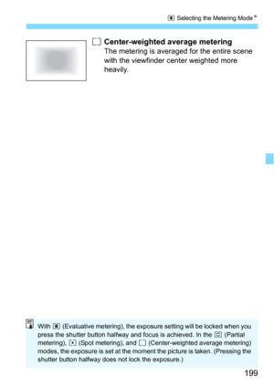 Page 199199
q Selecting the Metering ModeN
e Center-weighted average metering
The metering is averaged for the entire scene 
with the viewfinder center weighted more 
heavily.
With  q (Evaluative metering), the exposure setting will be locked when you 
press the shutter button halfway and focus is achieved. In the  w (Partial 
metering),  r (Spot metering), and  e (Center-weighted average metering) 
modes, the exposure is set at the moment  the picture is taken. (Pressing the 
shutter button halfway does not...
