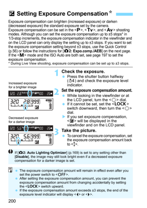 Page 200200
Exposure compensation can brighten (increased exposure) or darken 
(decreased exposure) the standard exposure set by the camera.
Exposure compensation can be set in the <
d>, , and  shooting 
modes. Although you can set the exposure compensation up to ±5 stops* in 
1/3-stop increments, the exposure compensation indicator in the viewfinder and 
on the LCD panel can only display the setting up to ±3 stops. If you want to set 
the exposure compensation setting beyond ±3 stops, use the Quick Control...