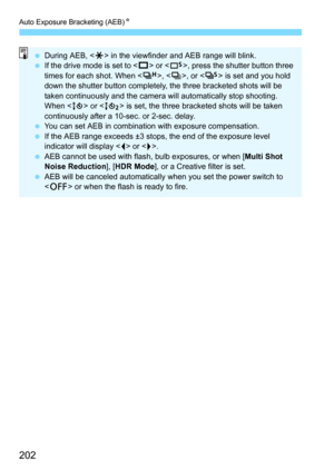 Page 202Auto Exposure Bracketing (AEB)N
202
During AEB, < A> in the viewfinder and AEB range will blink.
 If the drive mode is set to < u> or < B>, press the shutter button three 
times for each shot. When < o>, , or < M> is set and you hold 
down the shutter button completely, the three bracketed shots will be 
taken continuously and the camera will automatically stop shooting. 
When < Q> or < k> is set, the three bracketed shots will be taken 
continuously after a 10-sec. or 2-sec. delay.
 You can set AEB...